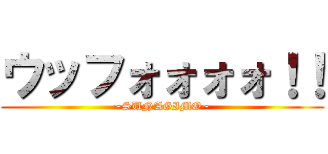 ウッフォォォォ！！ (~SUNAGIMO~)