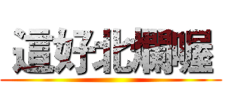  這好北爛喔  ()