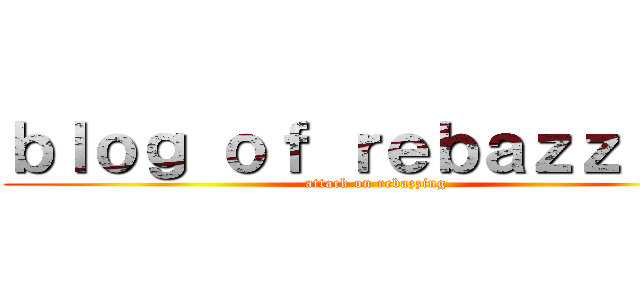 ｂｌｏｇ ｏｆ ｒｅｂａｚｚｉｎｇ (attack on rebazzing)