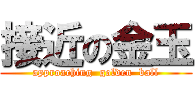 接近の金玉 (approaching  golden  ball)