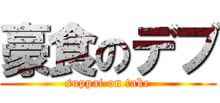 豪食のデブ (suppai on take)