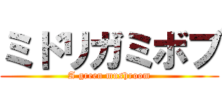 ミドリガミボブ (A green mushroom)