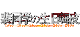 裴同学の生日嗨皮 (  LOVE   LOVE   LOVE   LOVE   LOVE   LOVE  )