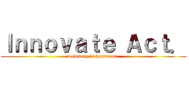 Ｉｎｎｏｖａｔｅ Ａｃｔ． (wowsony is handsome.)