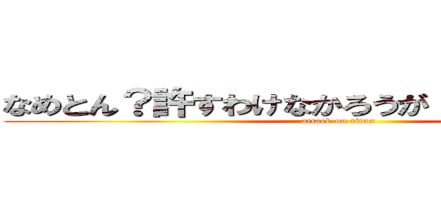 なめとん？許すわけなかろうが！調子のんなよ！ (attack on titan)