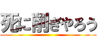 死に削ぎやろう ()