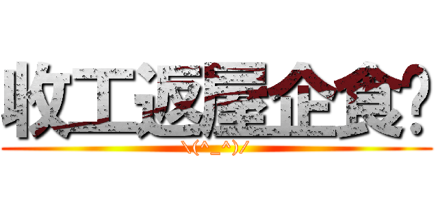 收工返屋企食饭 (\\(^_^)/)