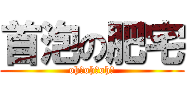 首泡の肥宅 (oh！oh！oh！)