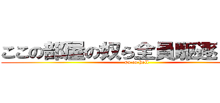 ここの部屋の奴ら全員駆逐してやる (go to hell)