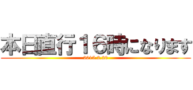 本日直行１６時になります (2015.2.20)