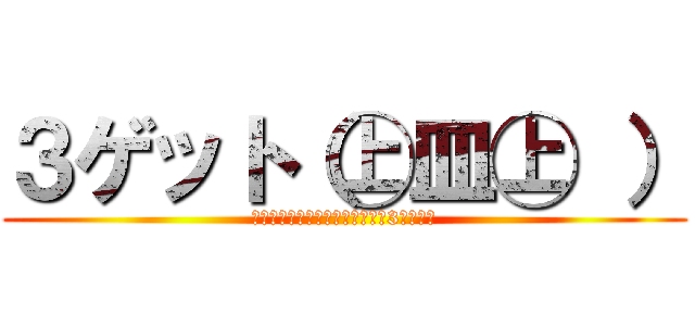 ３ゲット（㊤皿㊤ ） (あ・そ～れ、ゲ～ットゲ～ット♪3ゲット♪)