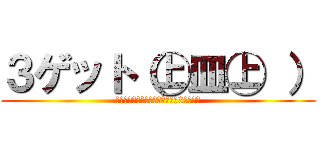 ３ゲット（㊤皿㊤ ） (あ・そ～れ、ゲ～ットゲ～ット♪3ゲット♪)