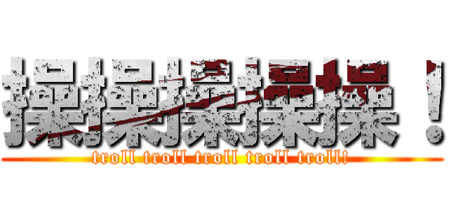 操操操操操！ (troll troll troll troll troll!)