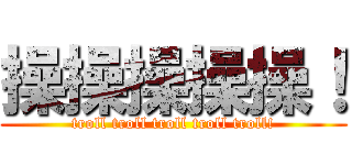 操操操操操！ (troll troll troll troll troll!)