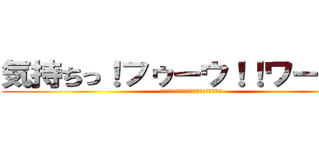 気持ちっ！フゥーウ！！ワーオ！！ (気持ちっ!ﾌｩｰｰｰｰｳ!!ワーオ！！)