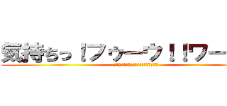 気持ちっ！フゥーウ！！ワーオ！！ (気持ちっ!ﾌｩｰｰｰｰｳ!!ワーオ！！)