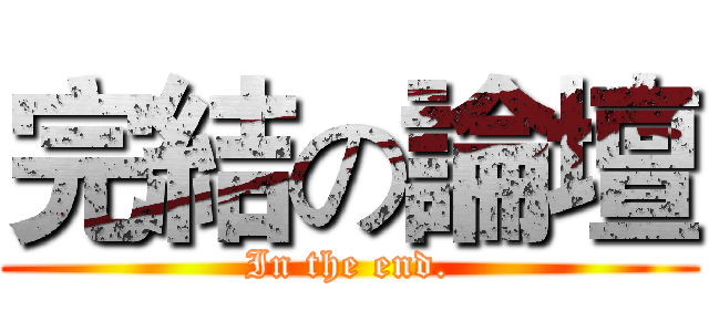 完結の論壇 (In the end.)