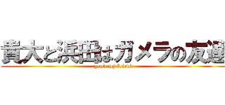 貴大と浜田はガメラの友達 (good,my,friend)