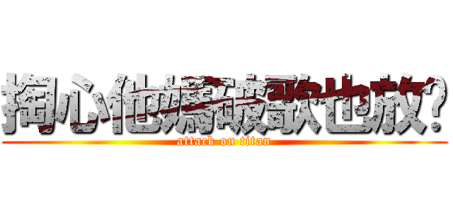 掏心他媽破歌也放糙 (attack on titan)