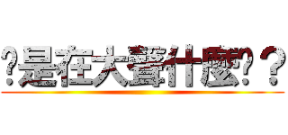 你是在大聲什麼啦？ ()