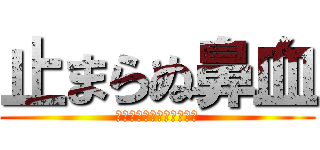 止まらぬ鼻血 (出過ぎだよ止まってくれよ)