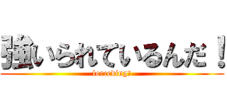 強いられているんだ！ (forceding！)