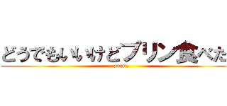 どうでもいいけどプリン食べたい (purin)