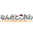 なんだとこれわ (what the hell am I watching)