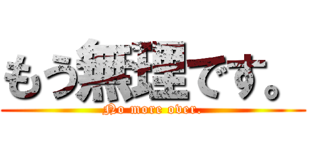もう無理です。 (No more over.)