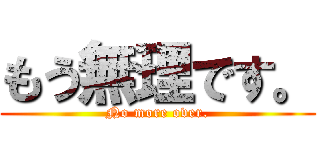 もう無理です。 (No more over.)