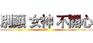 別讓 女神 不開心 (不開心)