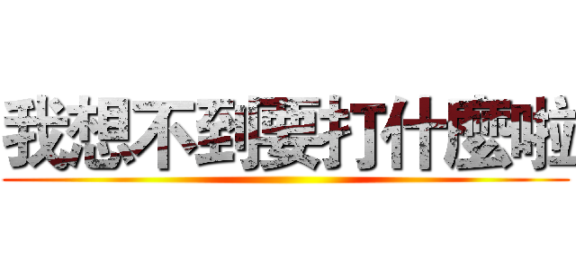 我想不到要打什麼啦 ()