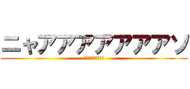 ニャアアアアアアアソ (ｵｵｵｵｵｵｵｵｵ)