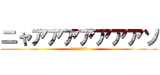 ニャアアアアアアアソ (ｵｵｵｵｵｵｵｵｵ)