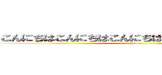 こんにちはこんにちはこんにちはこんにちはこんにちは (Hello)