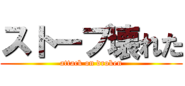 ストーブ壊れた (attack on droken)