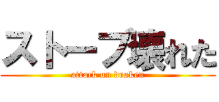 ストーブ壊れた (attack on droken)