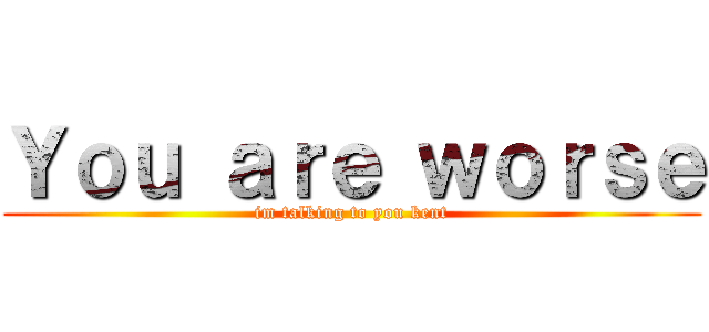 Ｙｏｕ ａｒｅ ｗｏｒｓｅ (im talking to you kent)