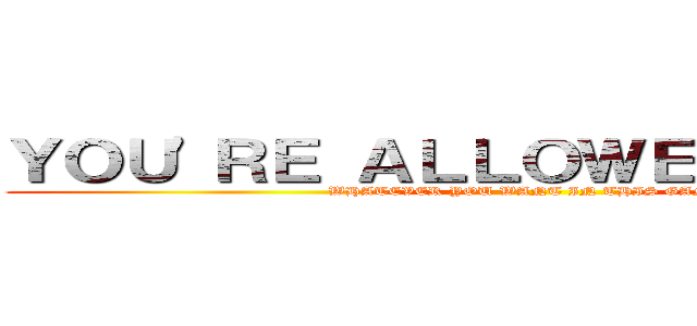 ＹＯＵ'ＲＥ ＡＬＬＯＷＥＤ ＴＯ ＤＯ (WHATEVER YOU WANT IN THIS GAME)
