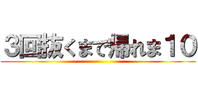 ３回抜くまで帰れま１０ ()