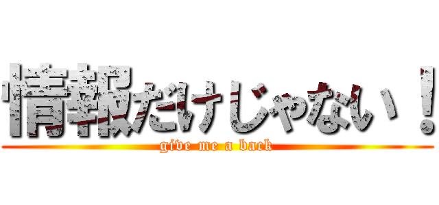 情報だけじゃない！ (give me a back)