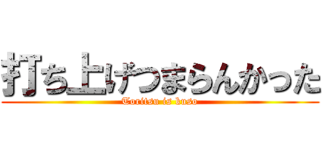 打ち上げつまらんかった (Toritsu is kuso)