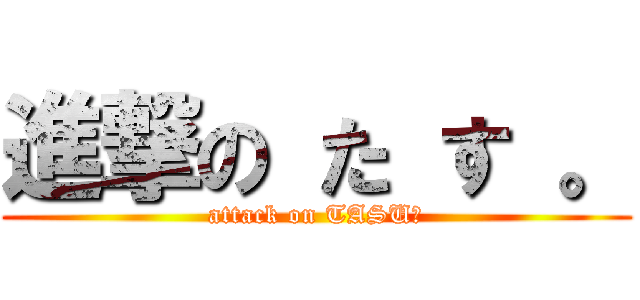 進撃の た す 。 (attack on TASU。)