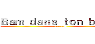 Ｂａｍ ｄａｎｓ ｔｏｎ ｂｏｕｌｅ (attack on ass)