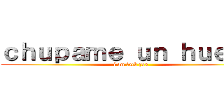 ｃｈｕｐａｍｅ ｕｎ ｈｕｅｖｏ (i am fuck you)