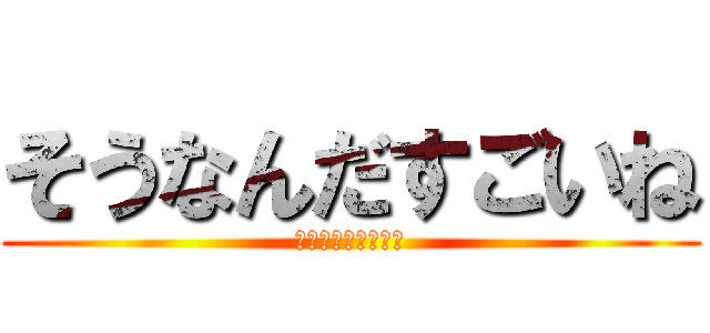 そうなんだすごいね (ソウナンダスゴイネ)