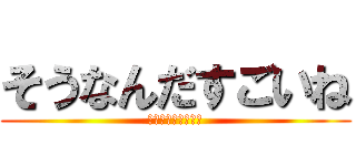 そうなんだすごいね (ソウナンダスゴイネ)