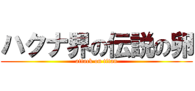 ハクナ界の伝説の卵 (attack on titan)