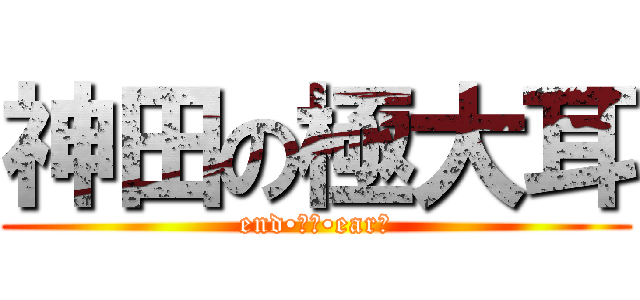 神田の極大耳 (end•オブ•earー)