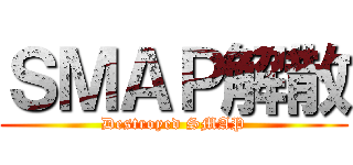 ＳＭＡＰ解散 (Destroyed SMAP)